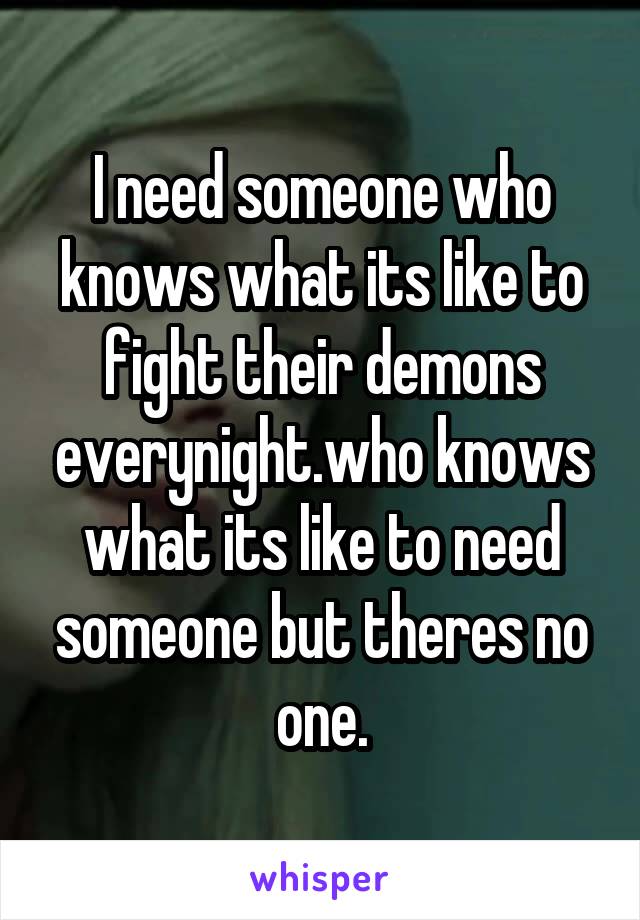 I need someone who knows what its like to fight their demons everynight.who knows what its like to need someone but theres no one.