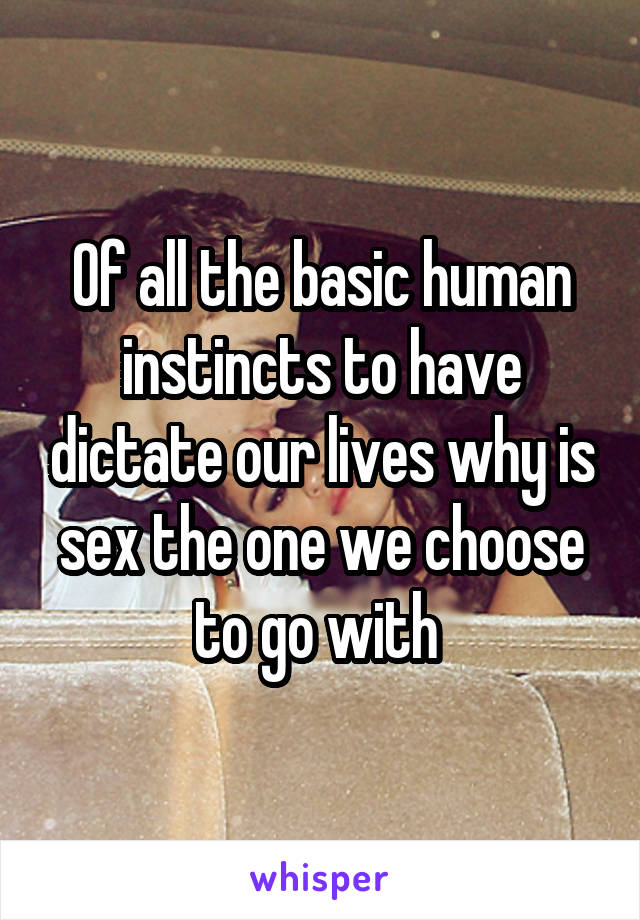 Of all the basic human instincts to have dictate our lives why is sex the one we choose to go with 