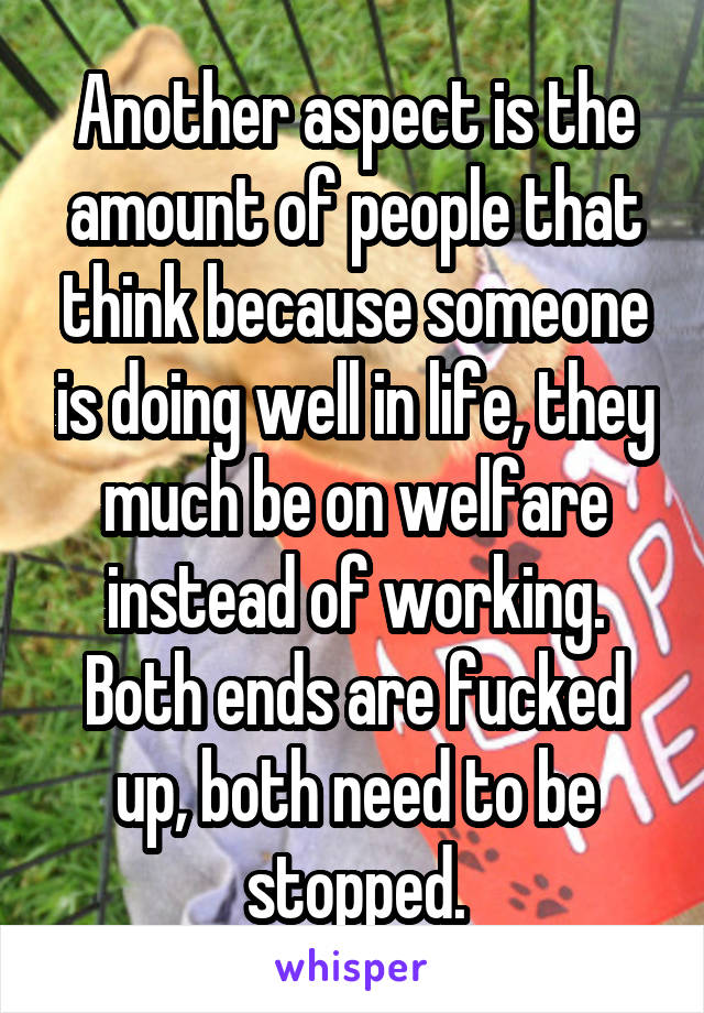 Another aspect is the amount of people that think because someone is doing well in life, they much be on welfare instead of working. Both ends are fucked up, both need to be stopped.