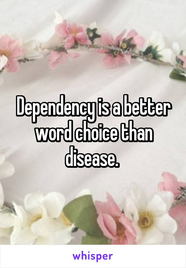 Dependency is a better word choice than disease. 