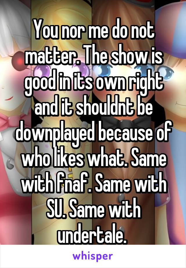 You nor me do not matter. The show is good in its own right and it shouldnt be downplayed because of who likes what. Same with fnaf. Same with SU. Same with undertale. 