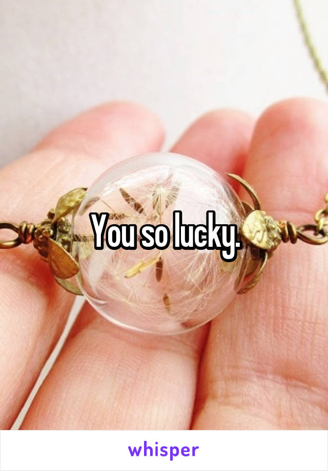 You so lucky.