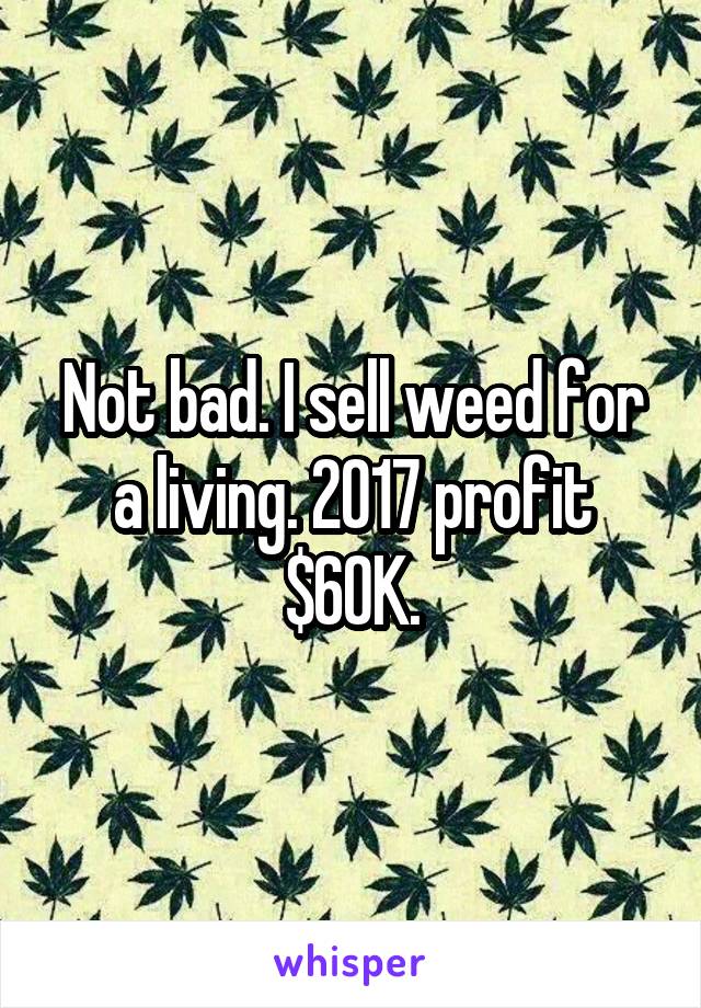 Not bad. I sell weed for a living. 2017 profit $60K.