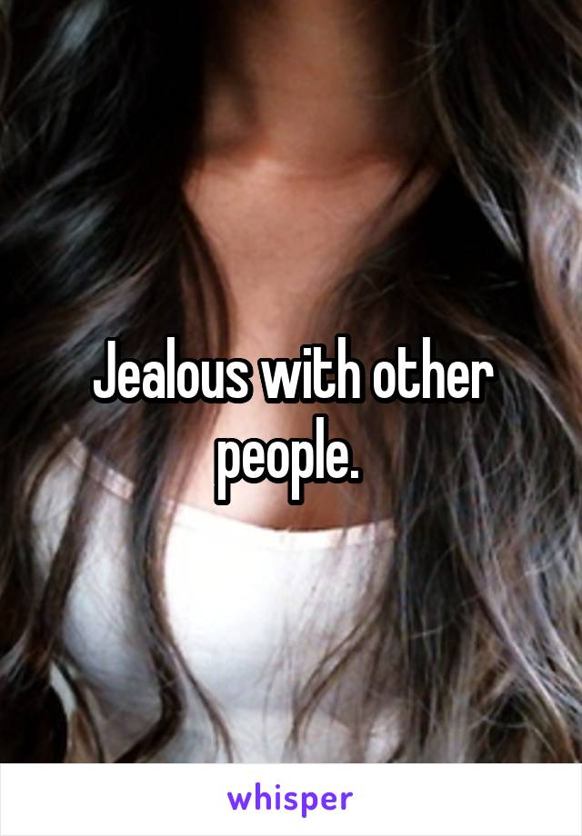 Jealous with other people. 