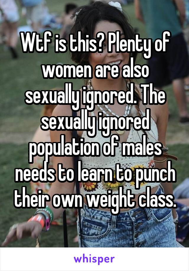 Wtf is this? Plenty of women are also sexually ignored. The sexually ignored population of males needs to learn to punch their own weight class. 