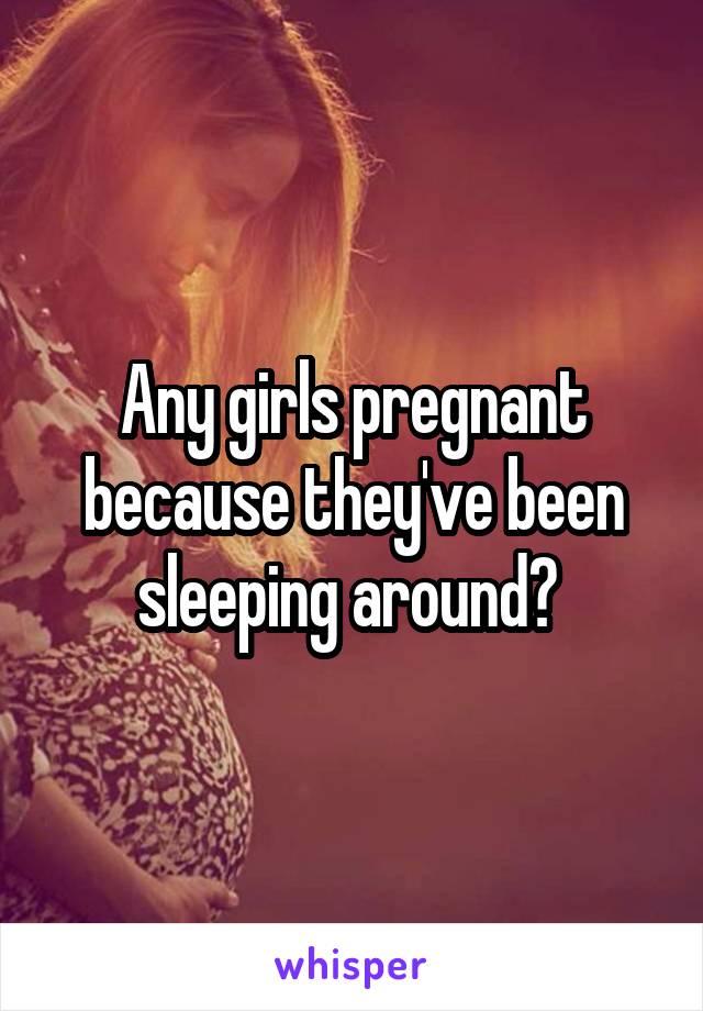 Any girls pregnant because they've been sleeping around? 
