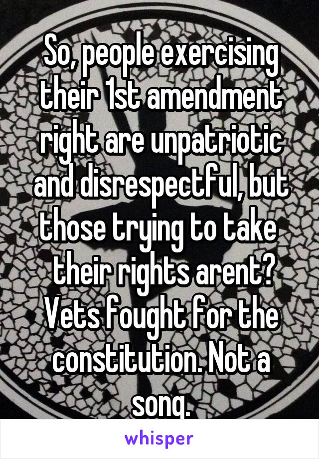 So, people exercising their 1st amendment right are unpatriotic and disrespectful, but those trying to take 
 their rights arent? Vets fought for the constitution. Not a song.