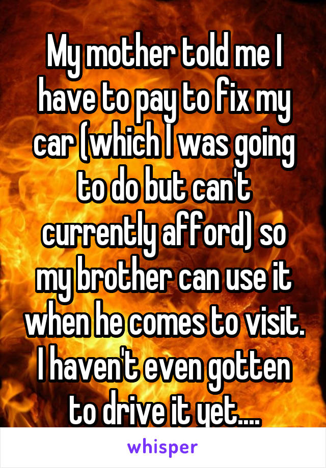 My mother told me I have to pay to fix my car (which I was going to do but can't currently afford) so my brother can use it when he comes to visit. I haven't even gotten to drive it yet....