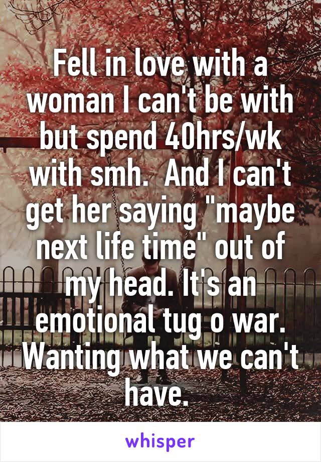 Fell in love with a woman I can't be with but spend 40hrs/wk with smh.  And I can't get her saying "maybe next life time" out of my head. It's an emotional tug o war. Wanting what we can't have. 