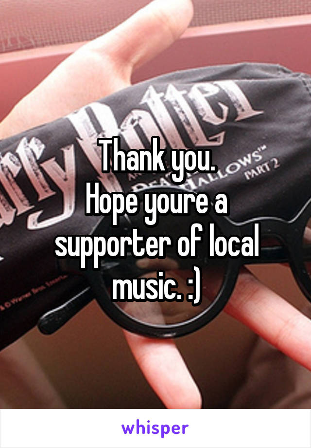 Thank you.
Hope youre a supporter of local music. :)
