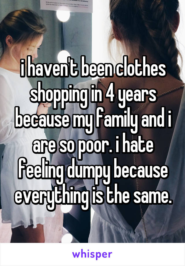 i haven't been clothes shopping in 4 years because my family and i are so poor. i hate feeling dumpy because everything is the same.