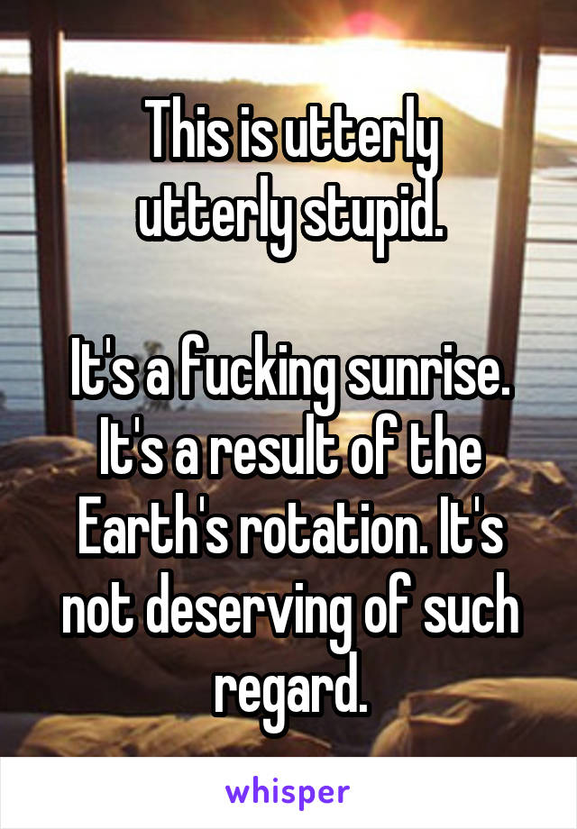 This is utterly
utterly stupid.

It's a fucking sunrise. It's a result of the Earth's rotation. It's not deserving of such regard.