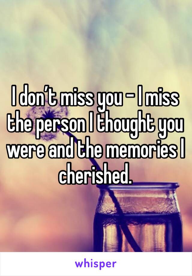 I don’t miss you - I miss the person I thought you were and the memories I cherished.