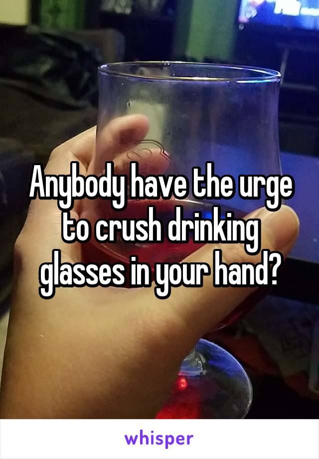 Anybody have the urge to crush drinking glasses in your hand?
