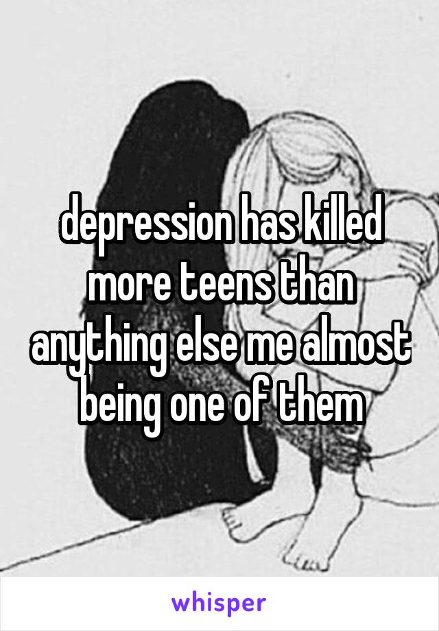 depression has killed more teens than anything else me almost being one of them