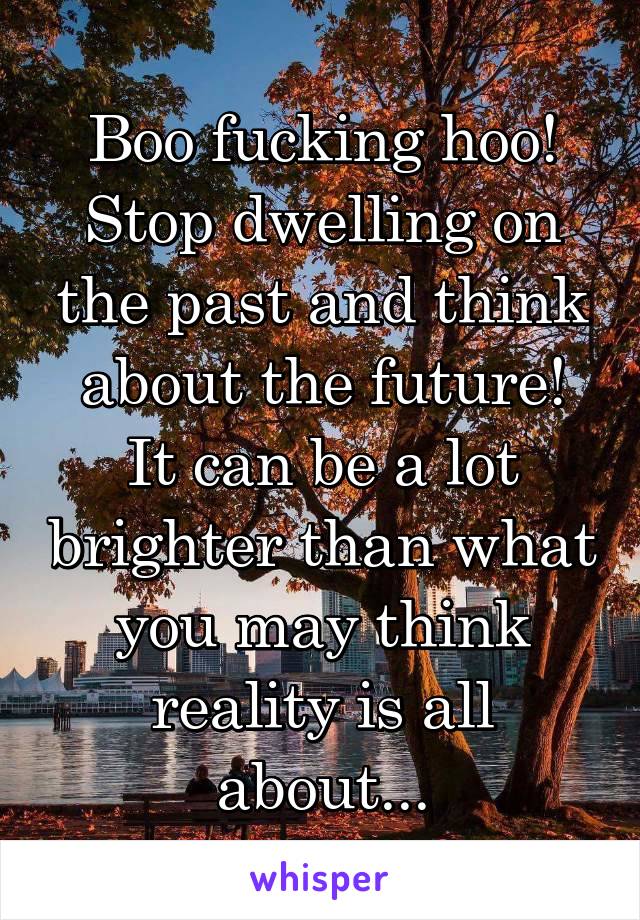 Boo fucking hoo!
Stop dwelling on the past and think about the future!
It can be a lot brighter than what you may think reality is all about...
