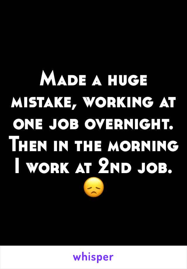 Made a huge mistake, working at one job overnight. Then in the morning I work at 2nd job. 😞