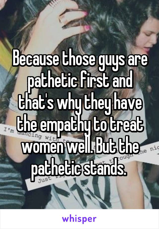 Because those guys are pathetic first and that's why they have the empathy to treat women well. But the pathetic stands. 