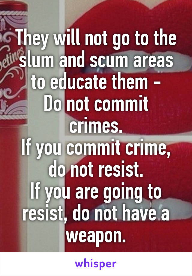 They will not go to the slum and scum areas to educate them -
Do not commit crimes.
If you commit crime, do not resist.
If you are going to resist, do not have a weapon.