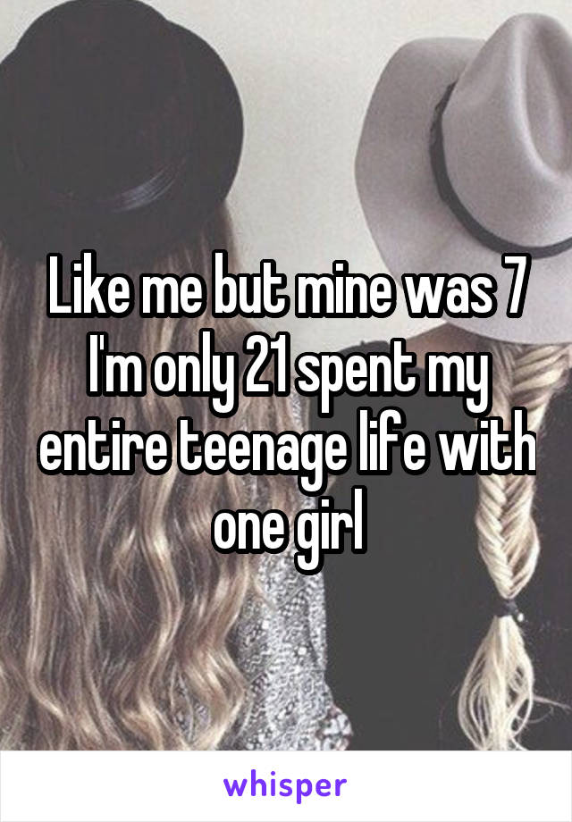 Like me but mine was 7 I'm only 21 spent my entire teenage life with one girl