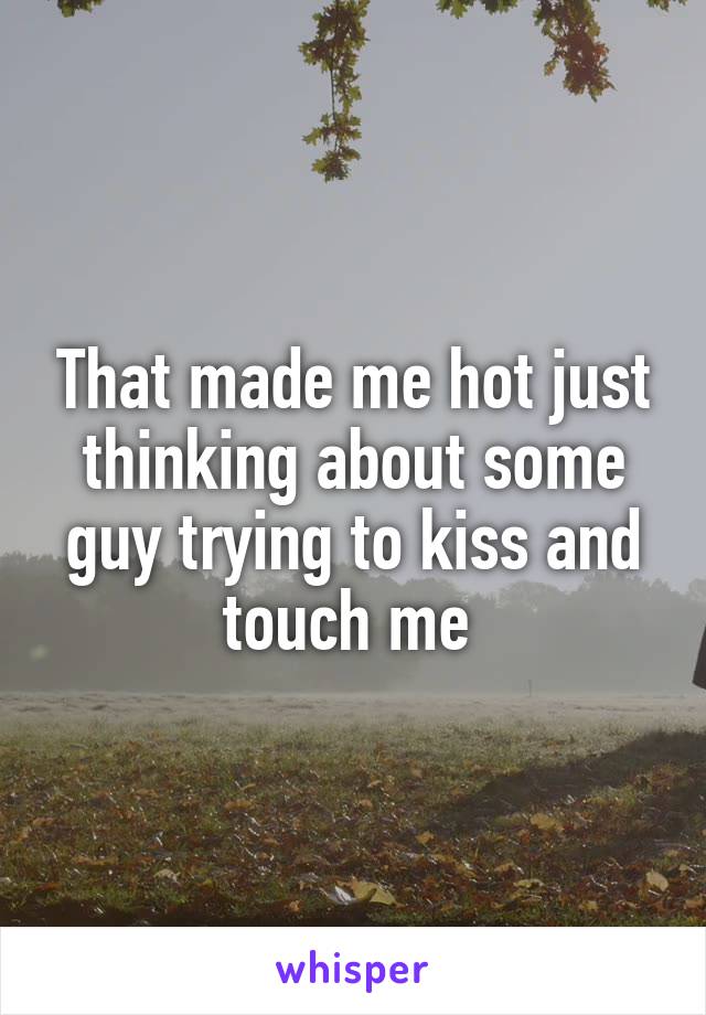 That made me hot just thinking about some guy trying to kiss and touch me 