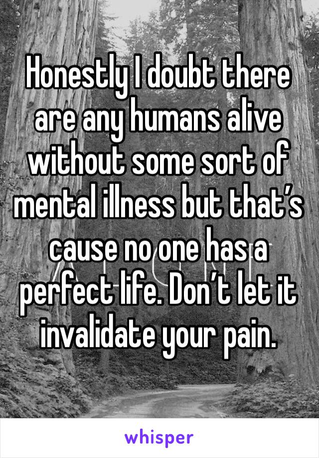 Honestly I doubt there are any humans alive without some sort of mental illness but that’s cause no one has a perfect life. Don’t let it invalidate your pain.