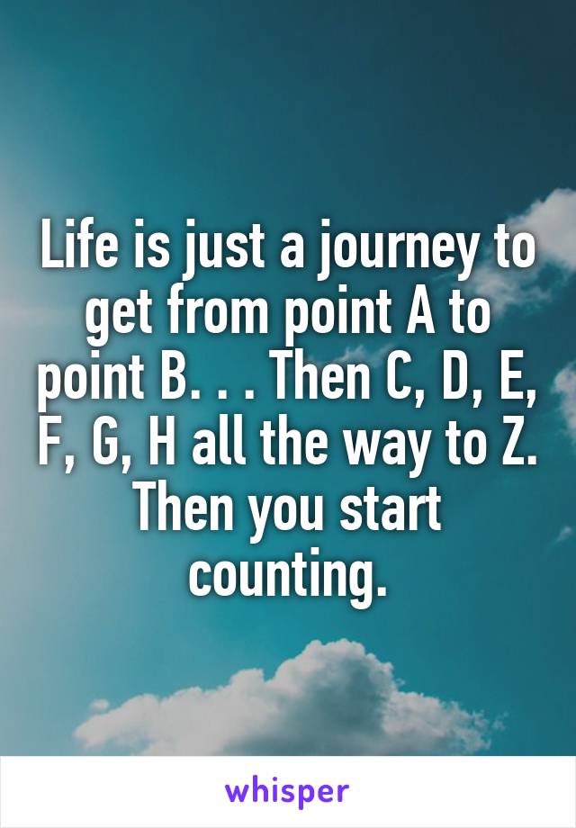 Life is just a journey to get from point A to point B. . . Then C, D, E, F, G, H all the way to Z. Then you start counting.