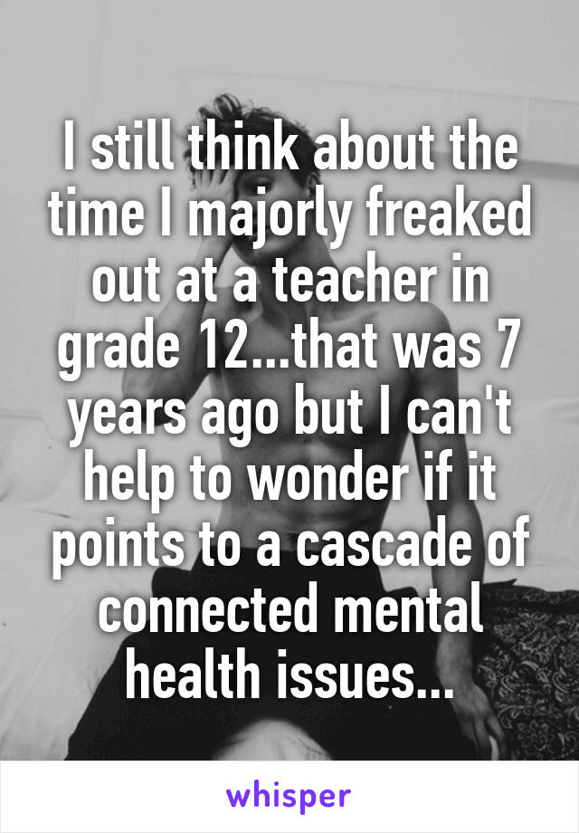 I still think about the time I majorly freaked out at a teacher in grade 12...that was 7 years ago but I can't help to wonder if it points to a cascade of connected mental health issues...