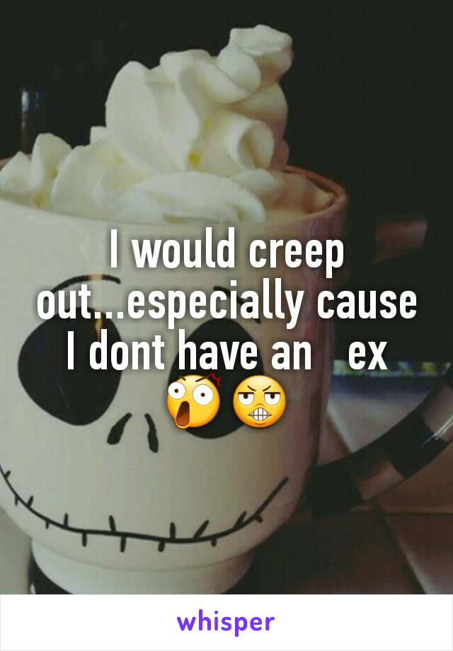 I would creep out...especially cause I dont have an   ex 😲😬