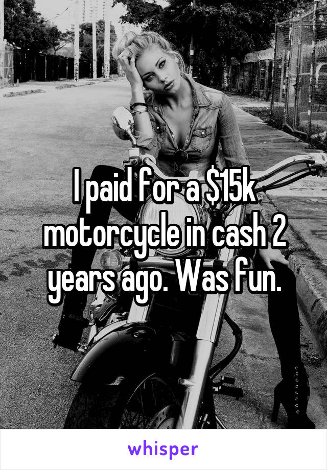I paid for a $15k motorcycle in cash 2 years ago. Was fun.