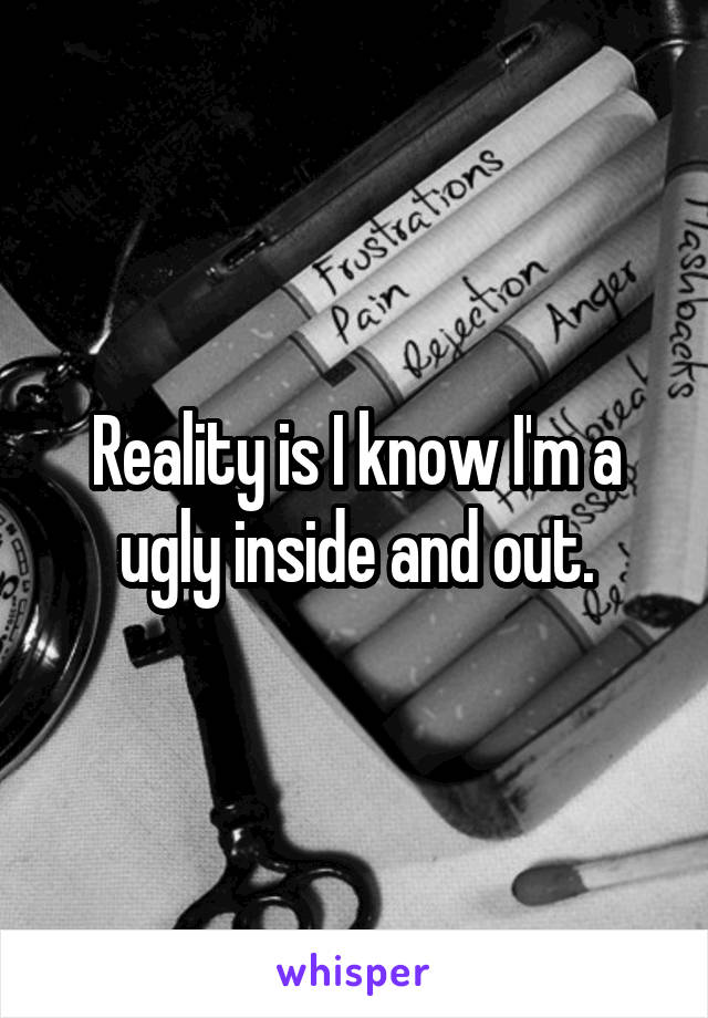 Reality is I know I'm a ugly inside and out.