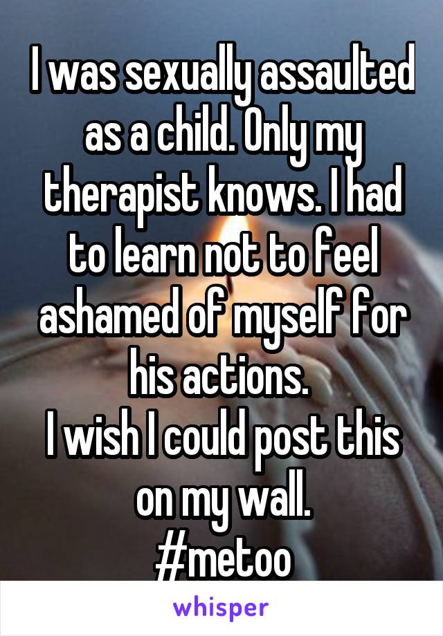 I was sexually assaulted as a child. Only my therapist knows. I had to learn not to feel ashamed of myself for his actions. 
I wish I could post this on my wall.
#metoo