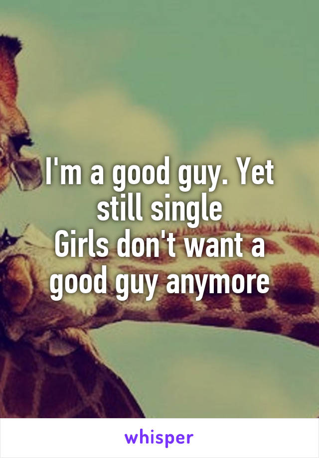 I'm a good guy. Yet still single
Girls don't want a good guy anymore