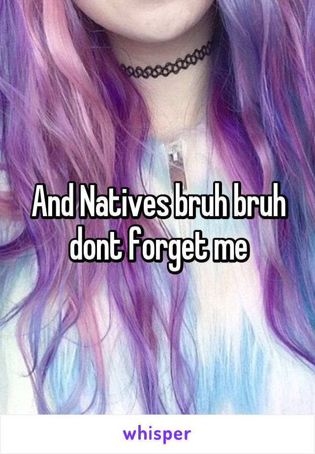 And Natives bruh bruh dont forget me