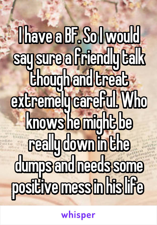 I have a BF. So I would say sure a friendly talk though and treat extremely careful. Who knows he might be really down in the dumps and needs some positive mess in his life 