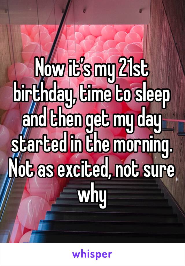 Now it’s my 21st birthday, time to sleep and then get my day started in the morning. Not as excited, not sure why