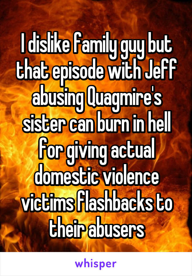I dislike family guy but that episode with Jeff abusing Quagmire's sister can burn in hell for giving actual domestic violence victims flashbacks to their abusers