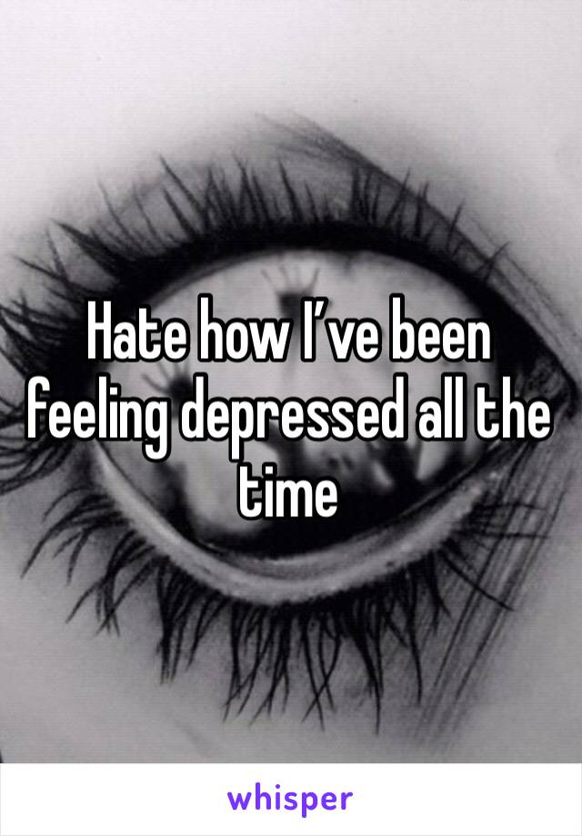 Hate how I’ve been feeling depressed all the time 