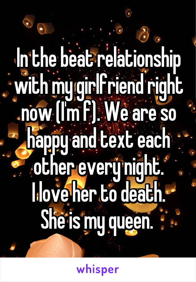 In the beat relationship with my girlfriend right now (I'm f). We are so happy and text each other every night.
I love her to death.
She is my queen. 