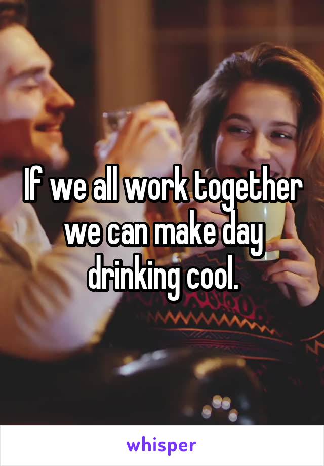 If we all work together we can make day drinking cool.