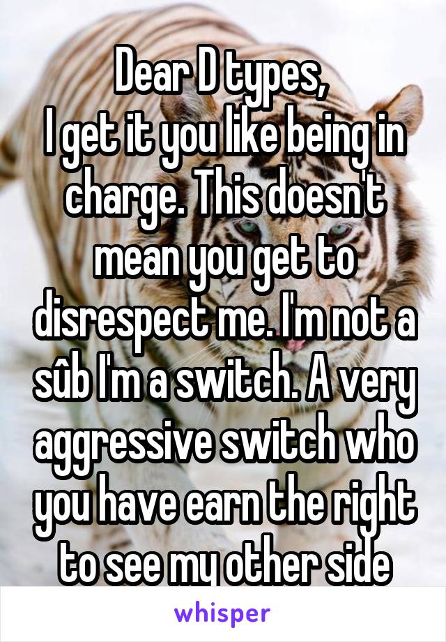 Dear D types, 
I get it you like being in charge. This doesn't mean you get to disrespect me. I'm not a sûb I'm a switch. A very aggressive switch who you have earn the right to see my other side