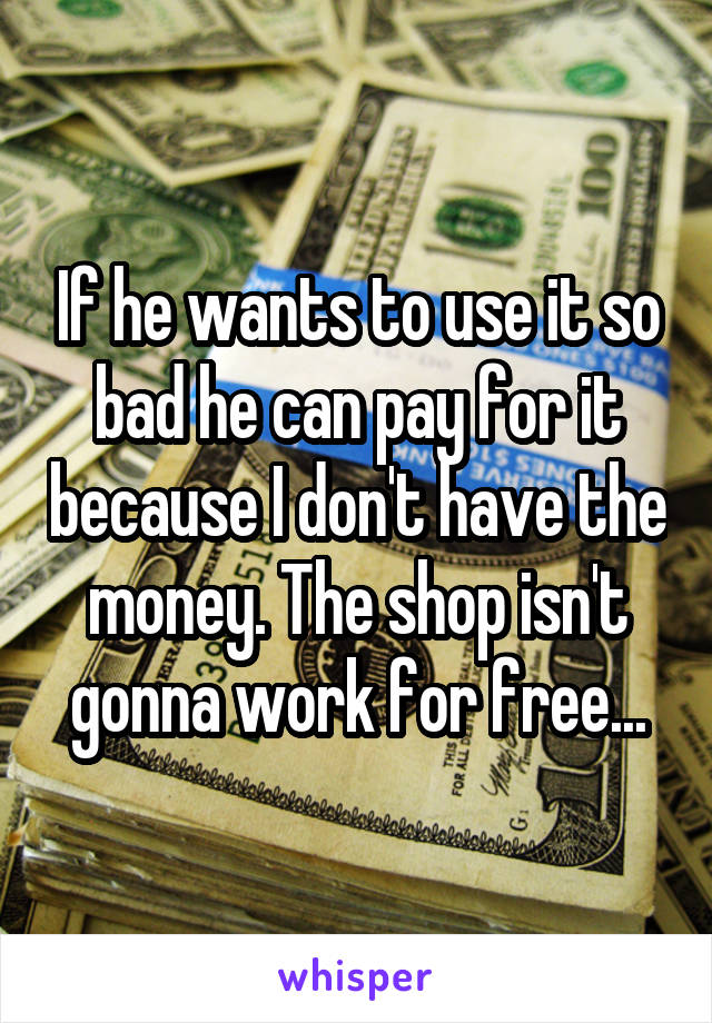 If he wants to use it so bad he can pay for it because I don't have the money. The shop isn't gonna work for free...