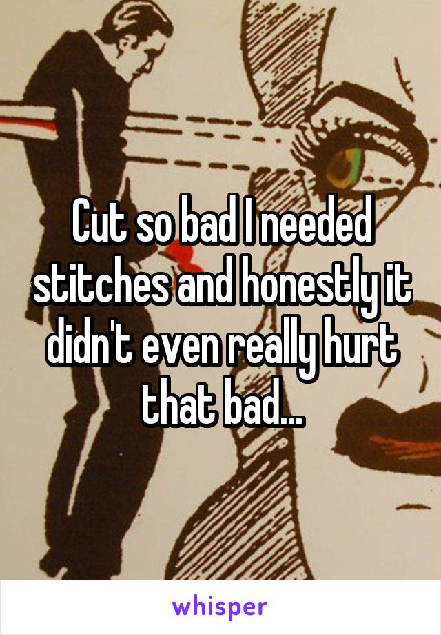 Cut so bad I needed stitches and honestly it didn't even really hurt that bad...