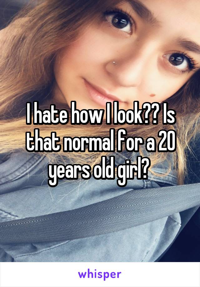 I hate how I look?? Is that normal for a 20 years old girl? 