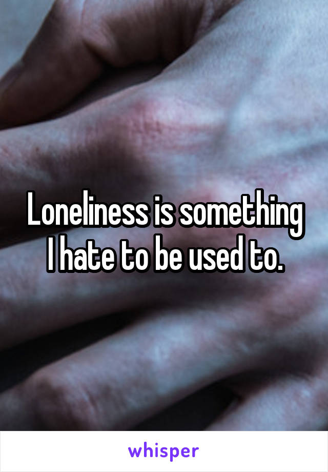 Loneliness is something I hate to be used to.