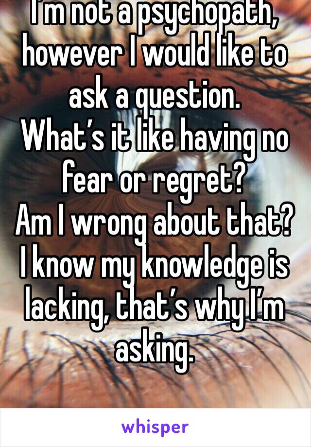 I’m not a psychopath, however I would like to ask a question. 
What’s it like having no fear or regret?
Am I wrong about that? I know my knowledge is lacking, that’s why I’m asking.