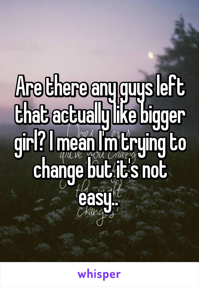 Are there any guys left that actually like bigger girl? I mean I'm trying to change but it's not easy.. 