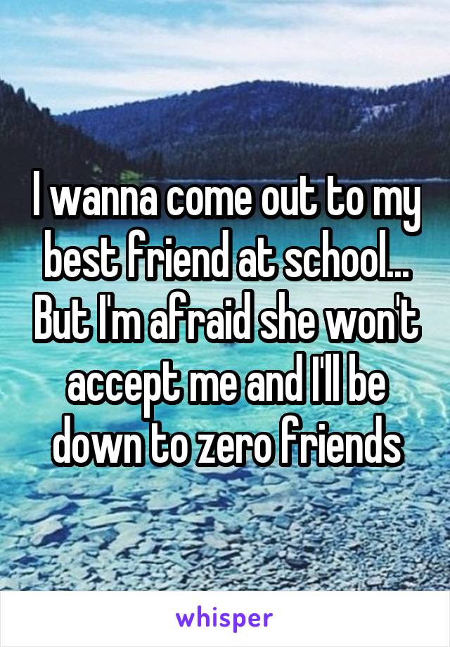 I wanna come out to my best friend at school... But I'm afraid she won't accept me and I'll be down to zero friends