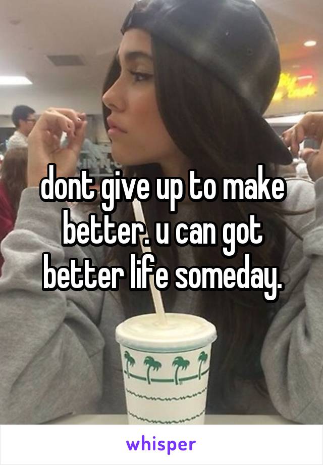 dont give up to make better. u can got better life someday.
