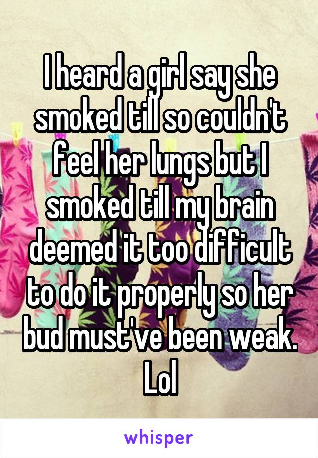 I heard a girl say she smoked till so couldn't feel her lungs but I smoked till my brain deemed it too difficult to do it properly so her bud must've been weak. Lol